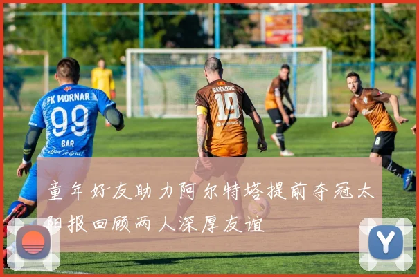 童年好友助力阿尔特塔提前夺冠太阳报回顾两人深厚友谊