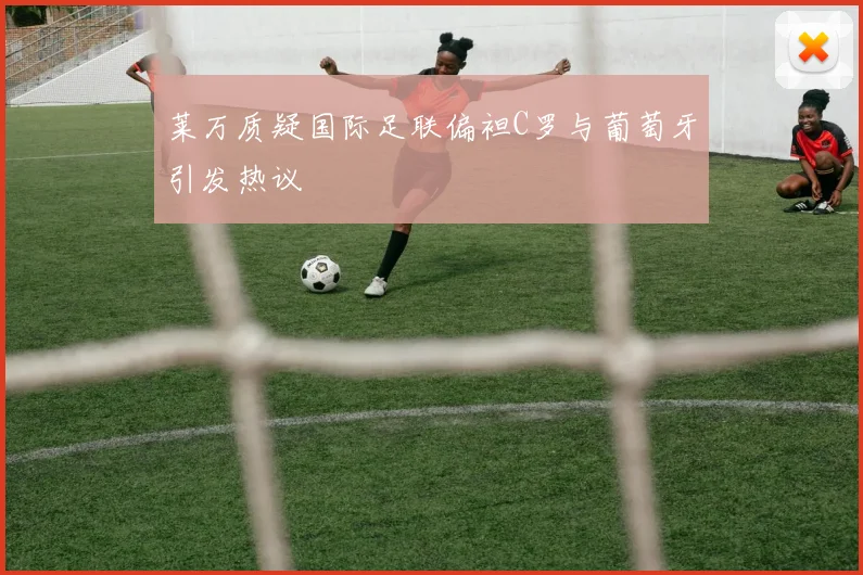 莱万质疑国际足联偏袒C罗与葡萄牙引发热议
