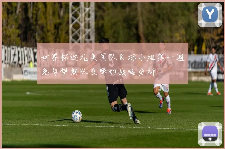世界杯巡礼美国队目标小组第一避免与伊朗队交锋的战略分析