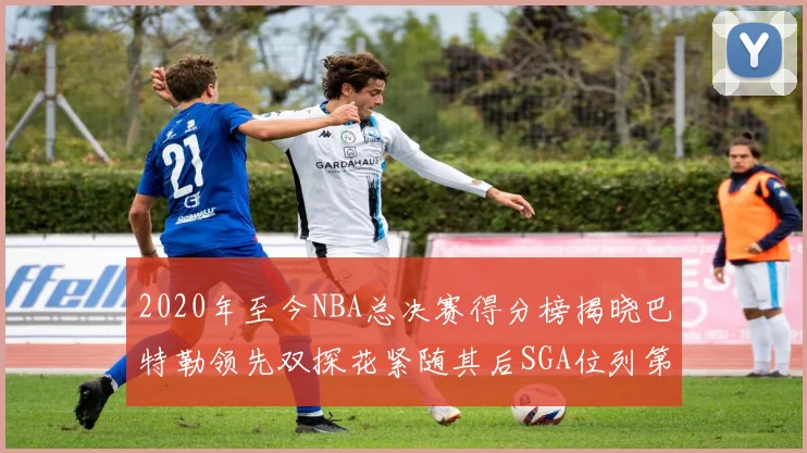 2020年至今NBA总决赛得分榜揭晓巴特勒领先双探花紧随其后SGA位列第四