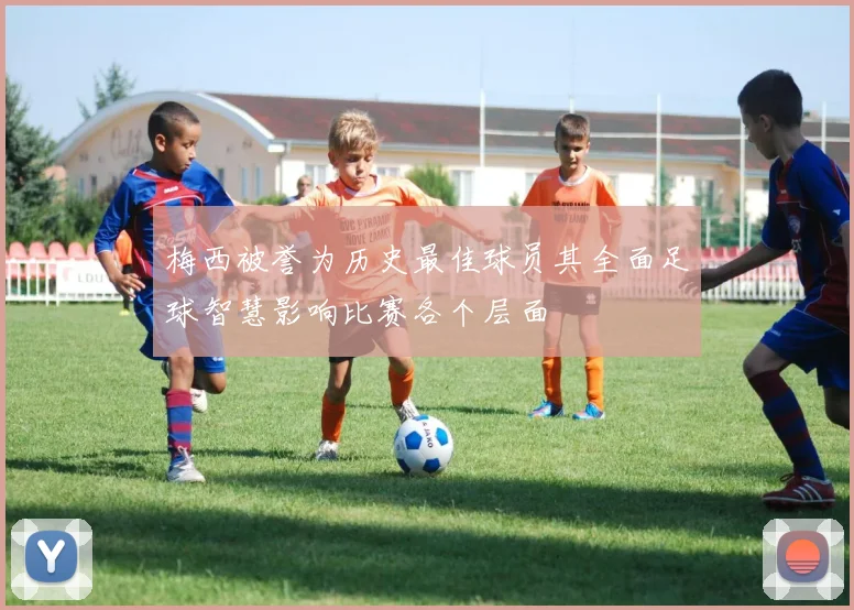 梅西被誉为历史最佳球员其全面足球智慧影响比赛各个层面